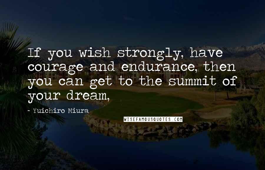 Yuichiro Miura Quotes: If you wish strongly, have courage and endurance, then you can get to the summit of your dream,