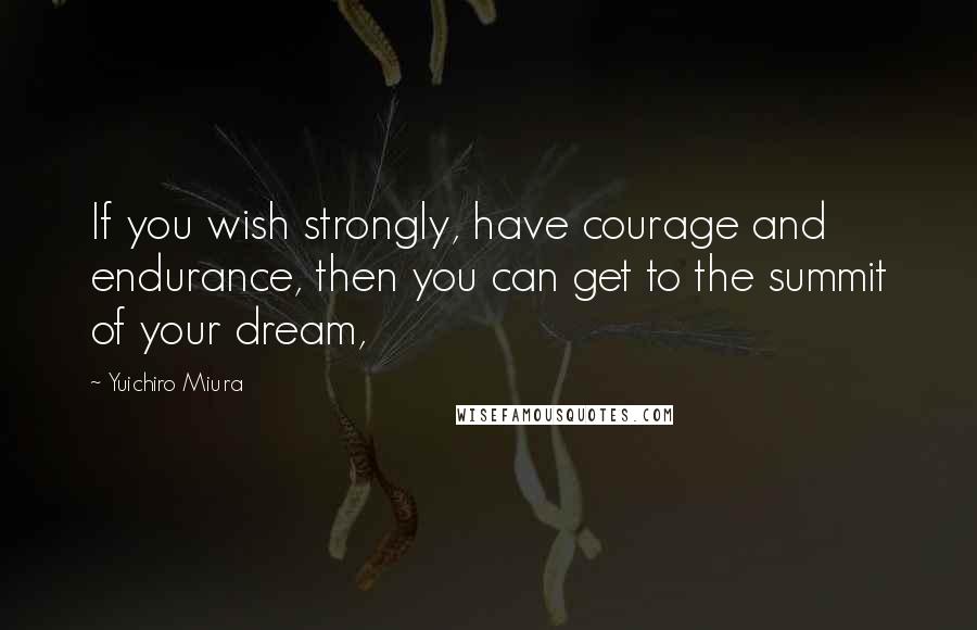 Yuichiro Miura Quotes: If you wish strongly, have courage and endurance, then you can get to the summit of your dream,