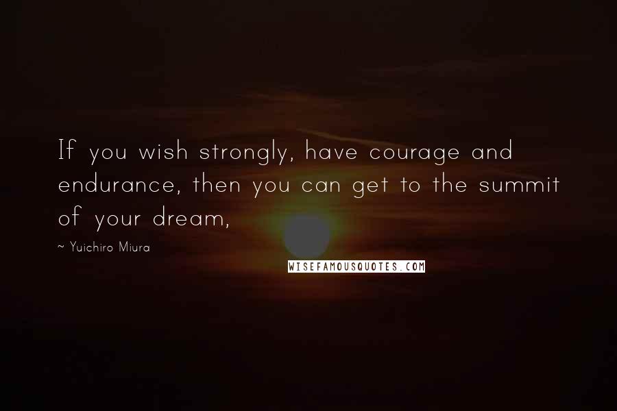 Yuichiro Miura Quotes: If you wish strongly, have courage and endurance, then you can get to the summit of your dream,