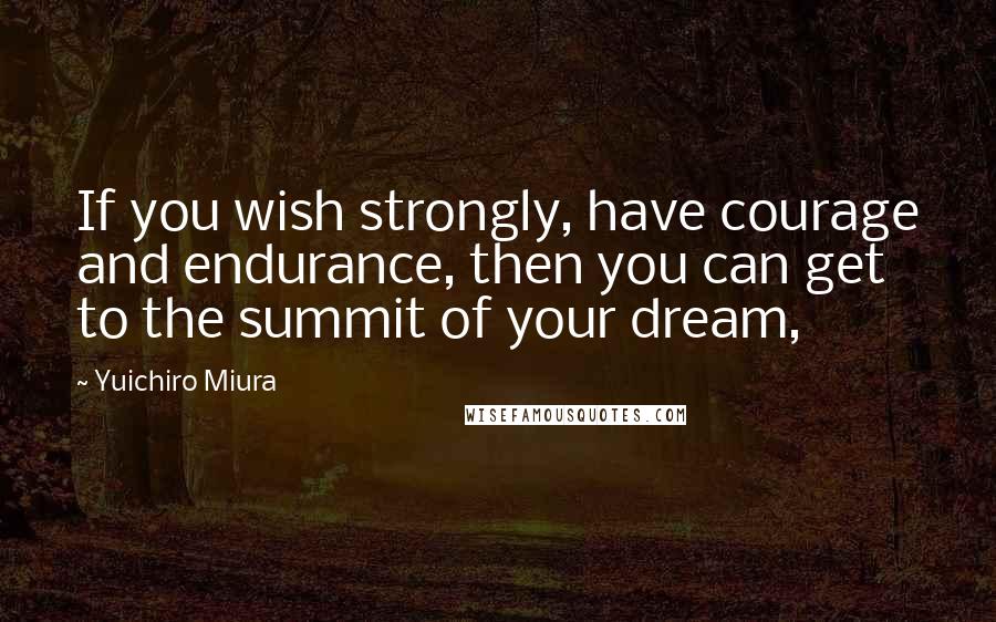 Yuichiro Miura Quotes: If you wish strongly, have courage and endurance, then you can get to the summit of your dream,