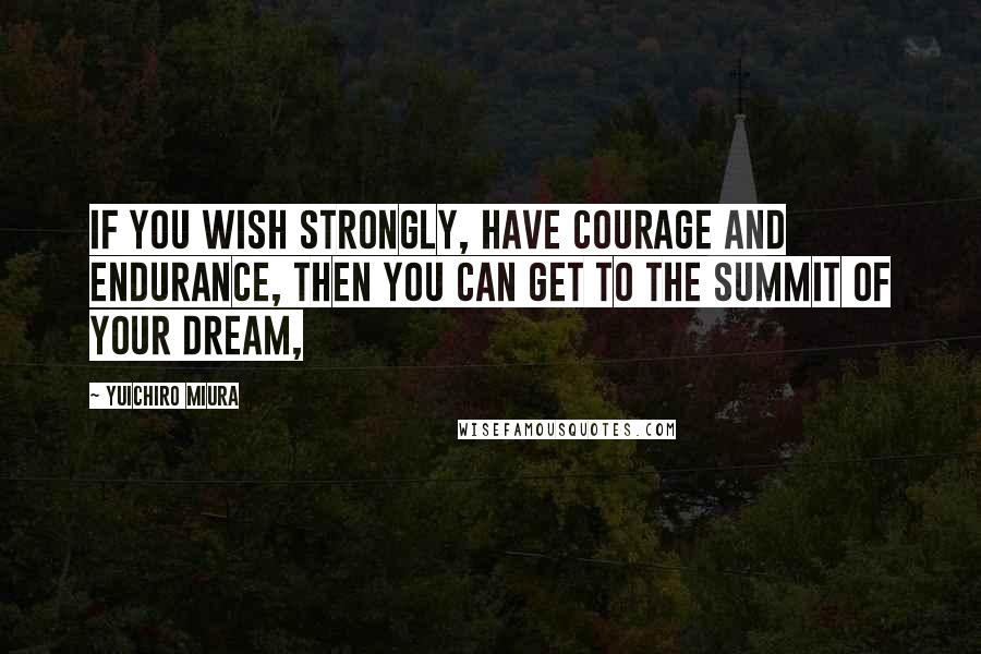 Yuichiro Miura Quotes: If you wish strongly, have courage and endurance, then you can get to the summit of your dream,