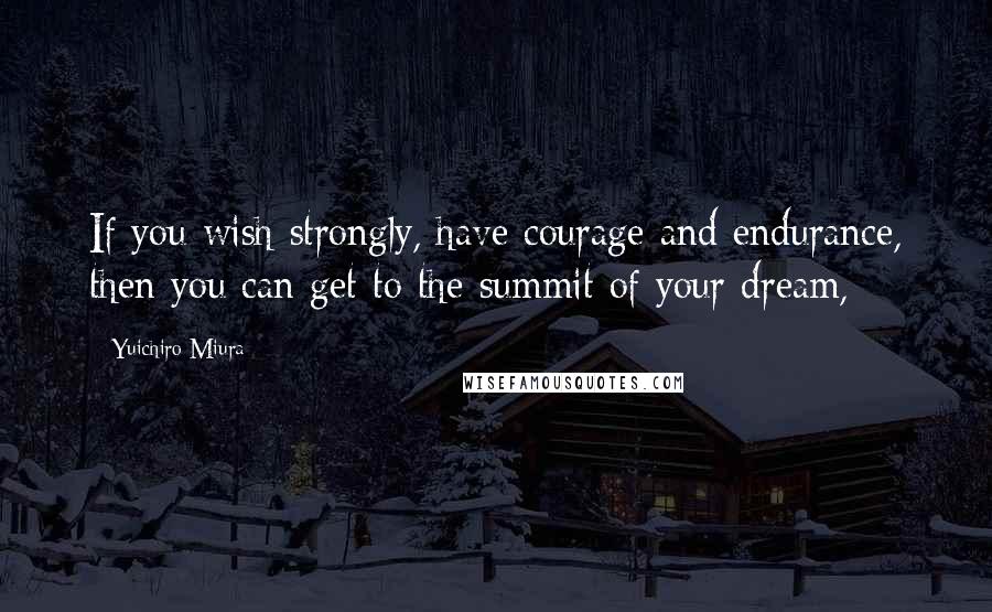 Yuichiro Miura Quotes: If you wish strongly, have courage and endurance, then you can get to the summit of your dream,