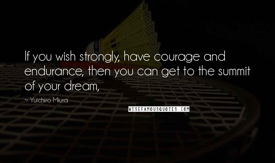 Yuichiro Miura Quotes: If you wish strongly, have courage and endurance, then you can get to the summit of your dream,