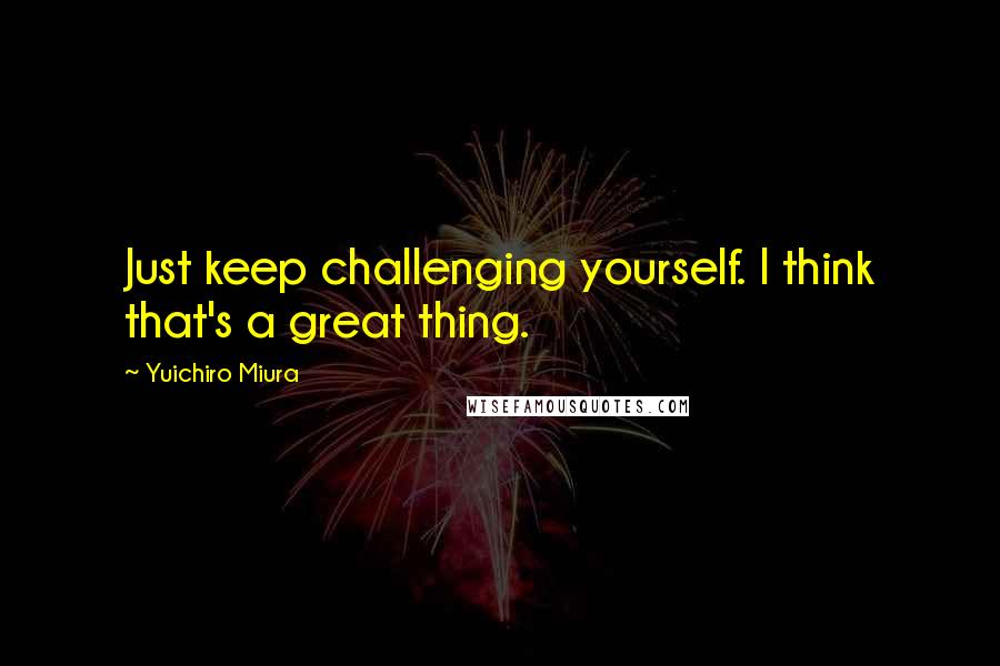 Yuichiro Miura Quotes: Just keep challenging yourself. I think that's a great thing.