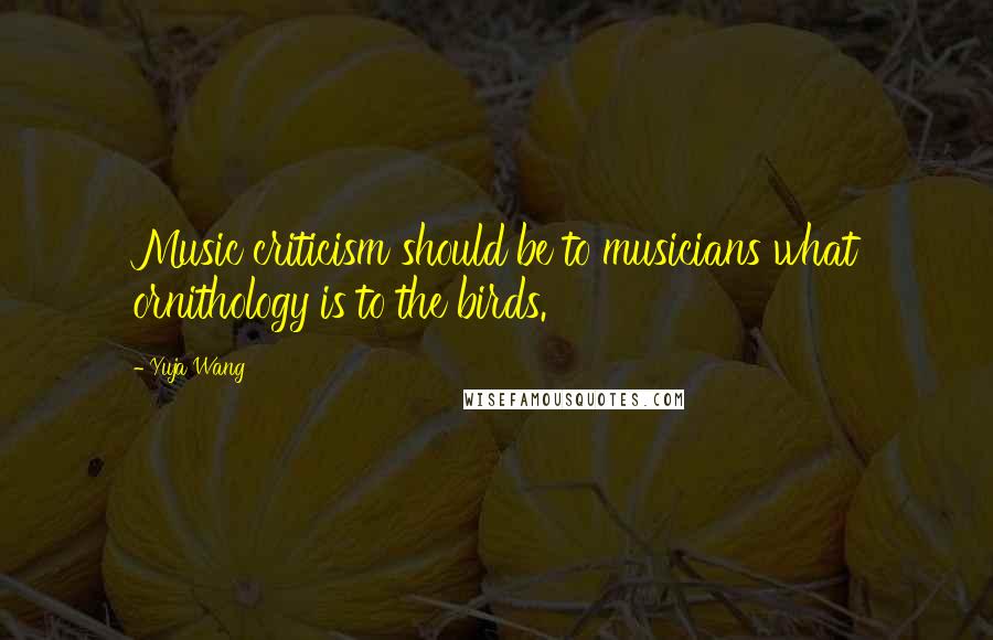 Yuja Wang Quotes: Music criticism should be to musicians what ornithology is to the birds.