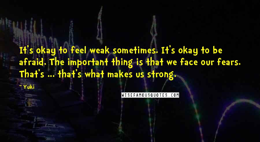 Yuki Quotes: It's okay to feel weak sometimes. It's okay to be afraid. The important thing is that we face our fears. That's ... that's what makes us strong.