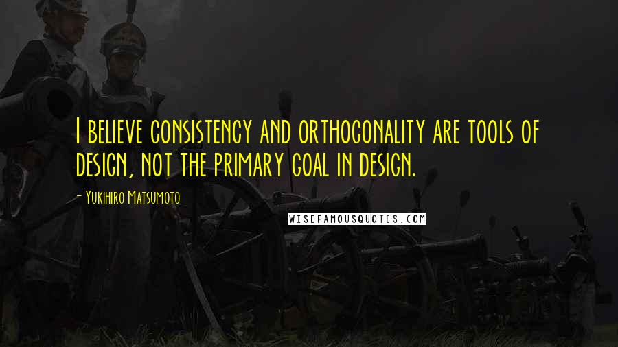 Yukihiro Matsumoto Quotes: I believe consistency and orthogonality are tools of design, not the primary goal in design.