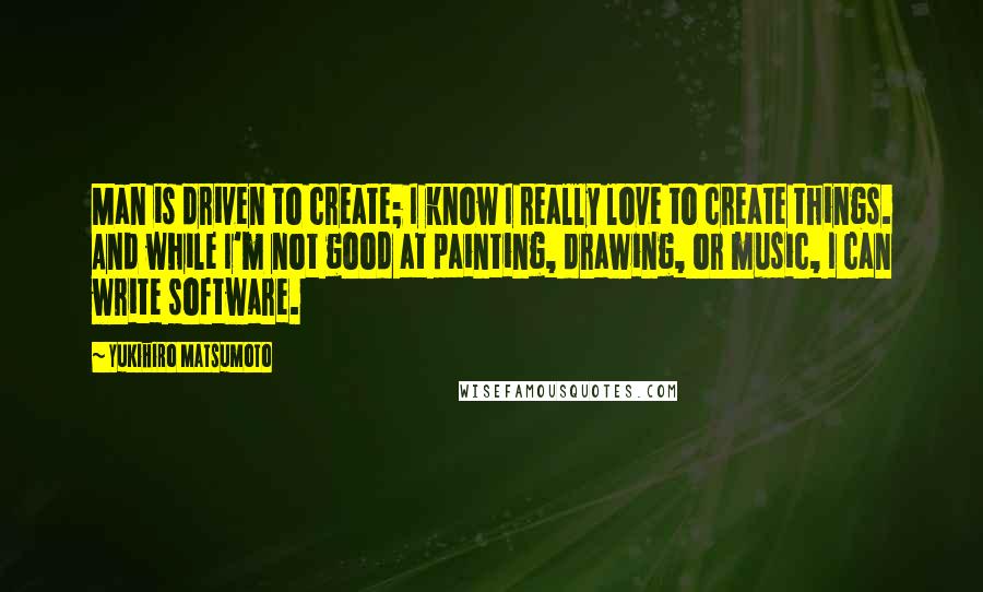 Yukihiro Matsumoto Quotes: Man is driven to create; I know I really love to create things. And while I'm not good at painting, drawing, or music, I can write software.