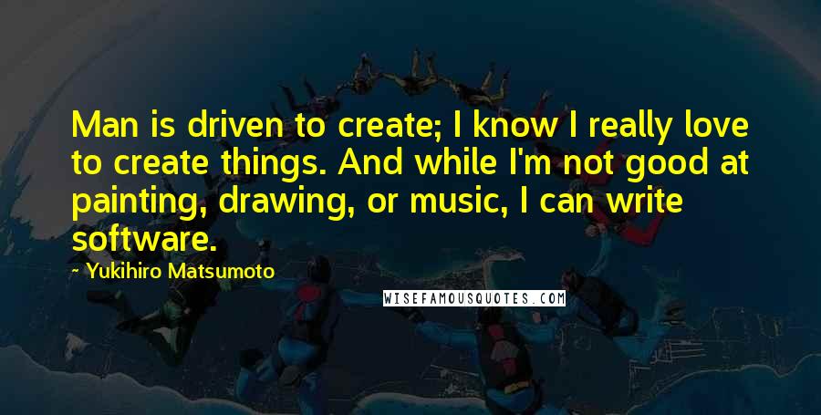 Yukihiro Matsumoto Quotes: Man is driven to create; I know I really love to create things. And while I'm not good at painting, drawing, or music, I can write software.