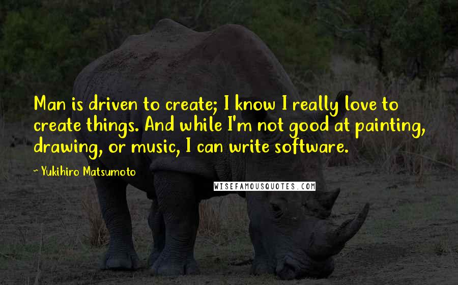 Yukihiro Matsumoto Quotes: Man is driven to create; I know I really love to create things. And while I'm not good at painting, drawing, or music, I can write software.