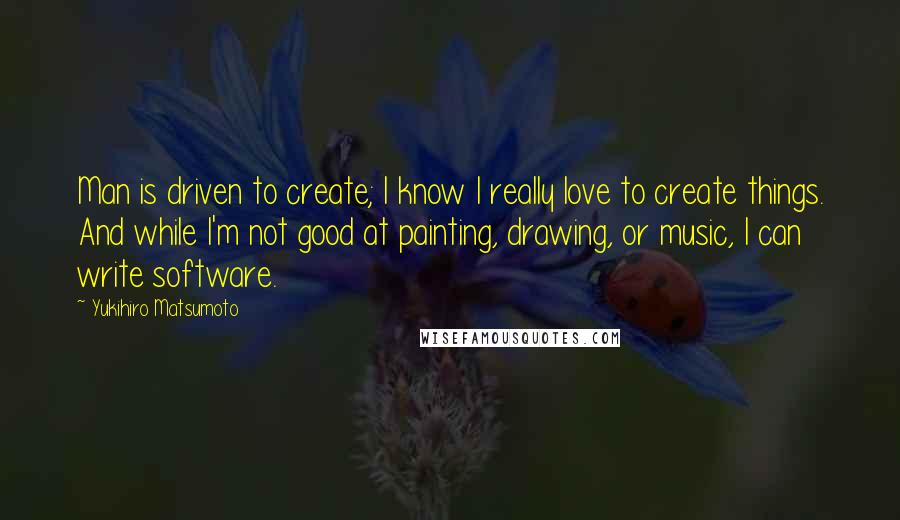Yukihiro Matsumoto Quotes: Man is driven to create; I know I really love to create things. And while I'm not good at painting, drawing, or music, I can write software.
