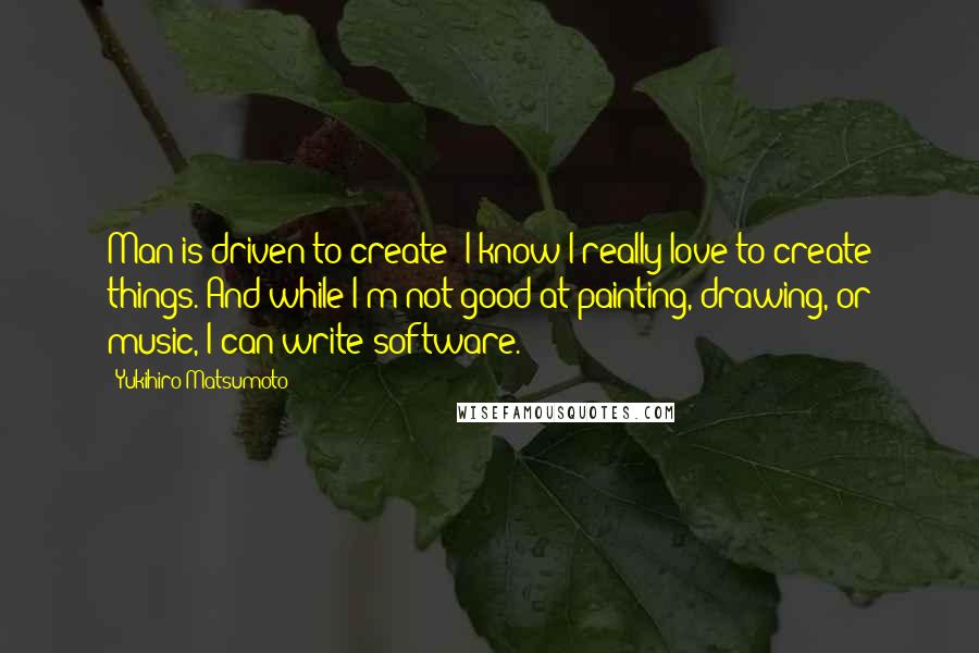 Yukihiro Matsumoto Quotes: Man is driven to create; I know I really love to create things. And while I'm not good at painting, drawing, or music, I can write software.