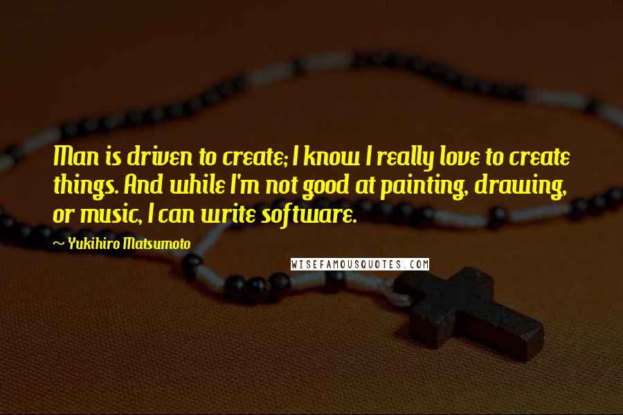 Yukihiro Matsumoto Quotes: Man is driven to create; I know I really love to create things. And while I'm not good at painting, drawing, or music, I can write software.