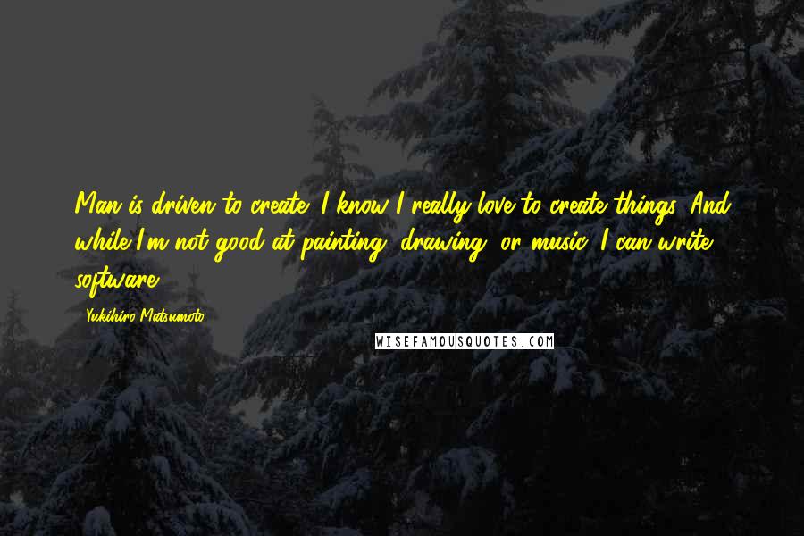 Yukihiro Matsumoto Quotes: Man is driven to create; I know I really love to create things. And while I'm not good at painting, drawing, or music, I can write software.