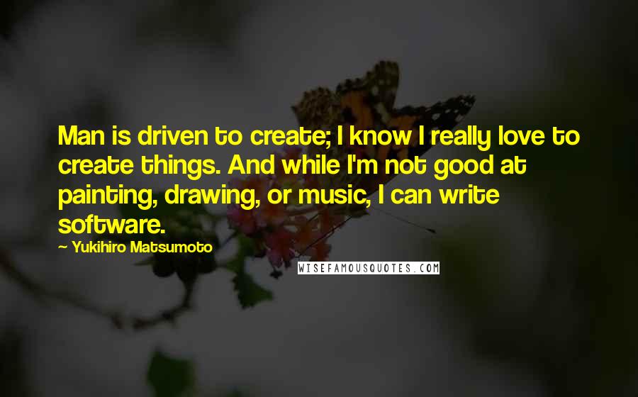 Yukihiro Matsumoto Quotes: Man is driven to create; I know I really love to create things. And while I'm not good at painting, drawing, or music, I can write software.