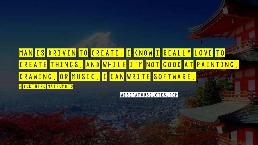 Yukihiro Matsumoto Quotes: Man is driven to create; I know I really love to create things. And while I'm not good at painting, drawing, or music, I can write software.