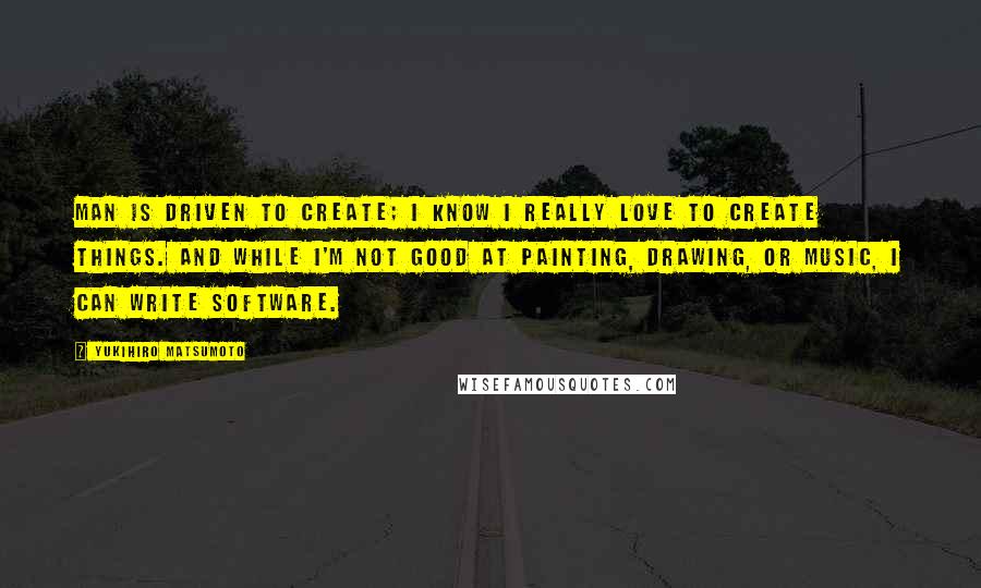Yukihiro Matsumoto Quotes: Man is driven to create; I know I really love to create things. And while I'm not good at painting, drawing, or music, I can write software.