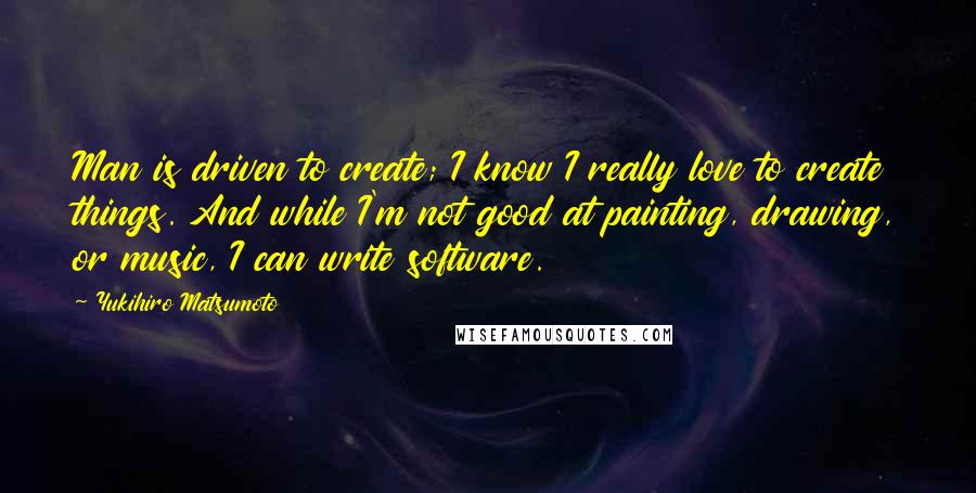 Yukihiro Matsumoto Quotes: Man is driven to create; I know I really love to create things. And while I'm not good at painting, drawing, or music, I can write software.