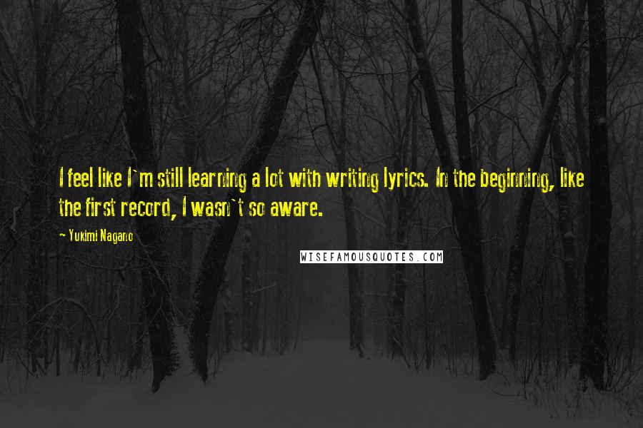 Yukimi Nagano Quotes: I feel like I'm still learning a lot with writing lyrics. In the beginning, like the first record, I wasn't so aware.