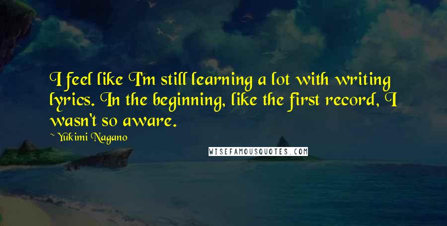 Yukimi Nagano Quotes: I feel like I'm still learning a lot with writing lyrics. In the beginning, like the first record, I wasn't so aware.