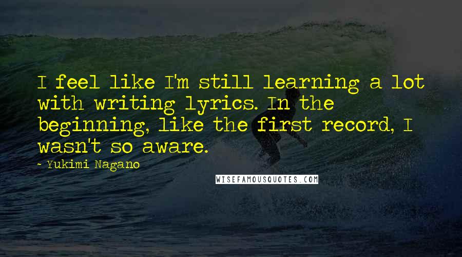 Yukimi Nagano Quotes: I feel like I'm still learning a lot with writing lyrics. In the beginning, like the first record, I wasn't so aware.