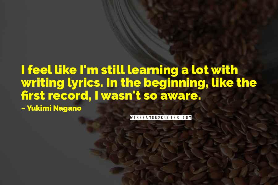 Yukimi Nagano Quotes: I feel like I'm still learning a lot with writing lyrics. In the beginning, like the first record, I wasn't so aware.