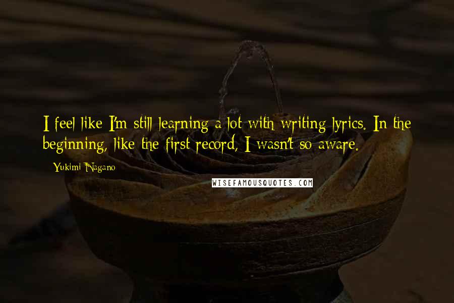 Yukimi Nagano Quotes: I feel like I'm still learning a lot with writing lyrics. In the beginning, like the first record, I wasn't so aware.