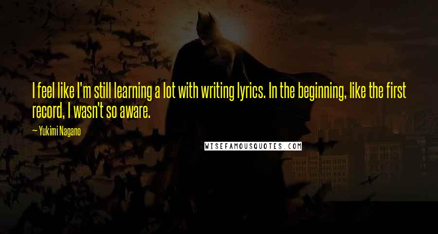 Yukimi Nagano Quotes: I feel like I'm still learning a lot with writing lyrics. In the beginning, like the first record, I wasn't so aware.