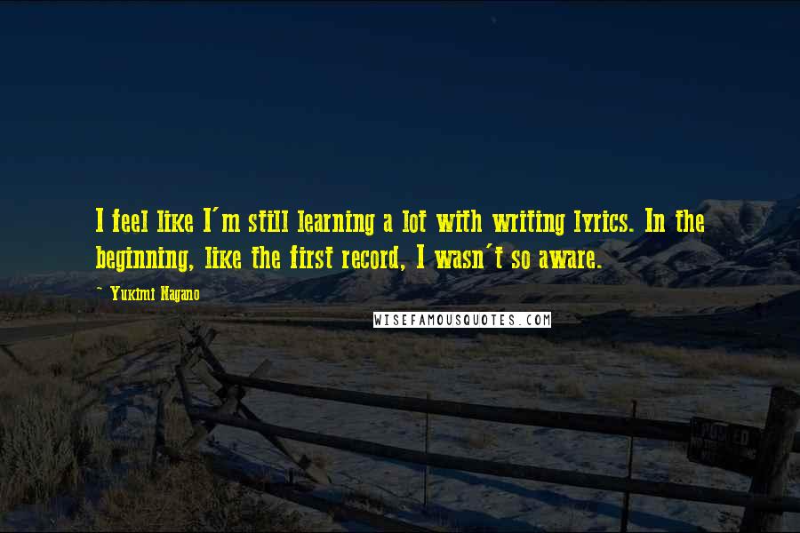 Yukimi Nagano Quotes: I feel like I'm still learning a lot with writing lyrics. In the beginning, like the first record, I wasn't so aware.