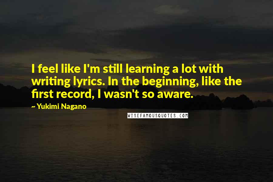 Yukimi Nagano Quotes: I feel like I'm still learning a lot with writing lyrics. In the beginning, like the first record, I wasn't so aware.