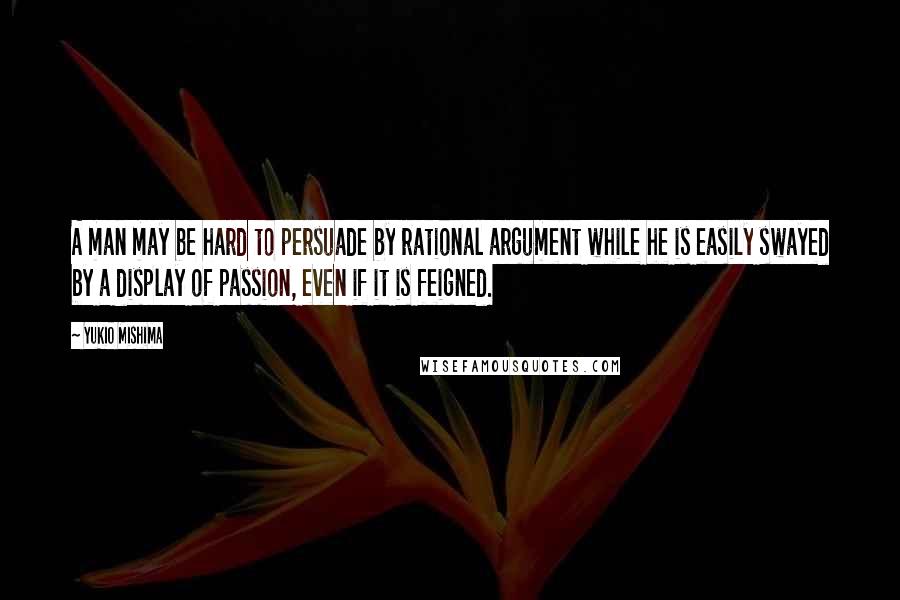 Yukio Mishima Quotes: A man may be hard to persuade by rational argument while he is easily swayed by a display of passion, even if it is feigned.