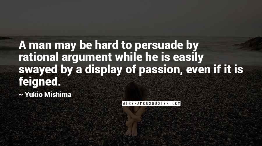 Yukio Mishima Quotes: A man may be hard to persuade by rational argument while he is easily swayed by a display of passion, even if it is feigned.