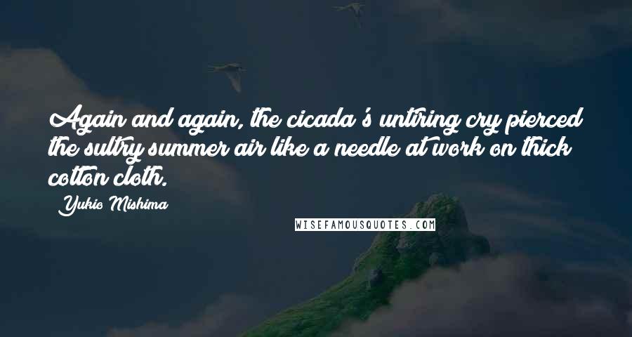 Yukio Mishima Quotes: Again and again, the cicada's untiring cry pierced the sultry summer air like a needle at work on thick cotton cloth.