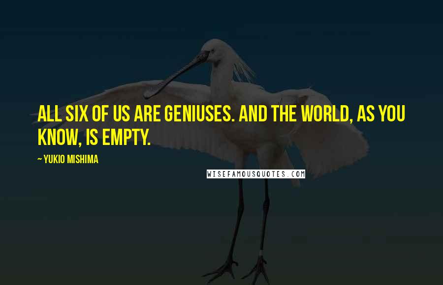 Yukio Mishima Quotes: All six of us are geniuses. And the world, as you know, is empty.