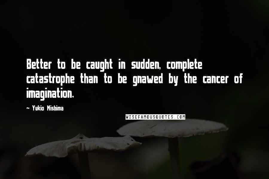 Yukio Mishima Quotes: Better to be caught in sudden, complete catastrophe than to be gnawed by the cancer of imagination.