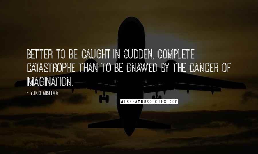 Yukio Mishima Quotes: Better to be caught in sudden, complete catastrophe than to be gnawed by the cancer of imagination.