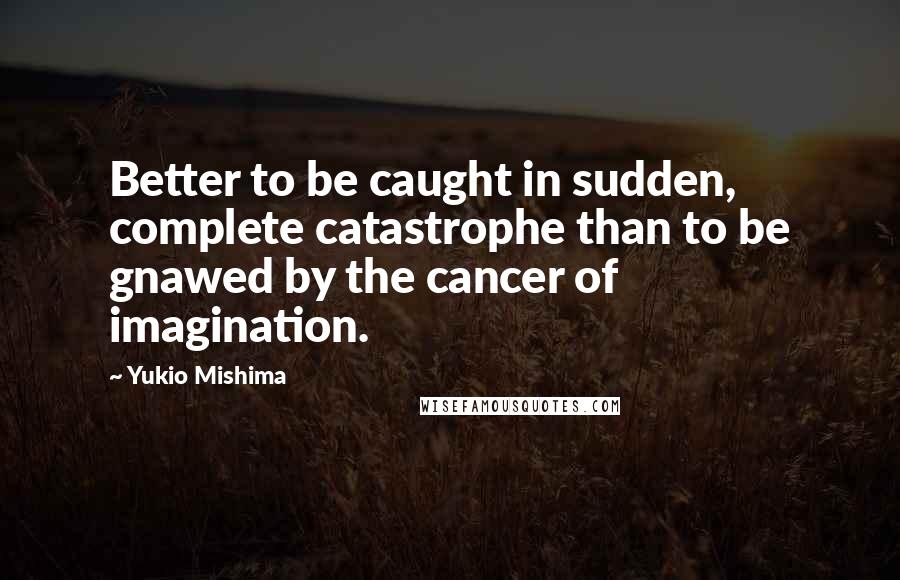 Yukio Mishima Quotes: Better to be caught in sudden, complete catastrophe than to be gnawed by the cancer of imagination.