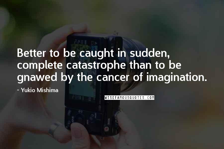 Yukio Mishima Quotes: Better to be caught in sudden, complete catastrophe than to be gnawed by the cancer of imagination.