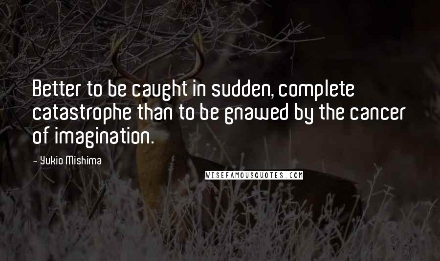 Yukio Mishima Quotes: Better to be caught in sudden, complete catastrophe than to be gnawed by the cancer of imagination.