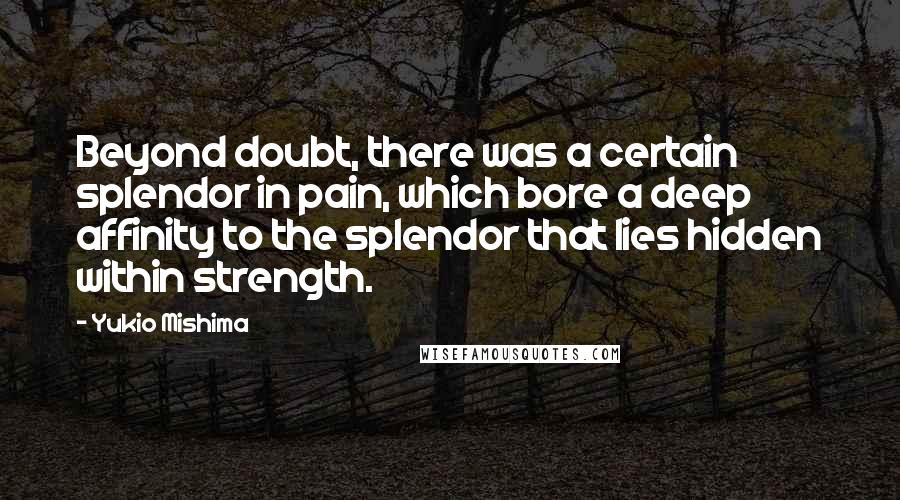 Yukio Mishima Quotes: Beyond doubt, there was a certain splendor in pain, which bore a deep affinity to the splendor that lies hidden within strength.