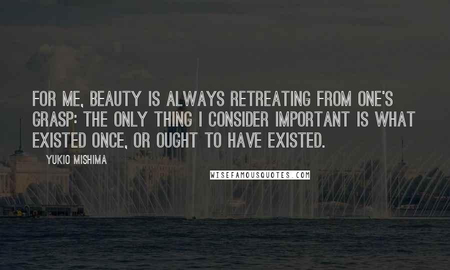 Yukio Mishima Quotes: For me, beauty is always retreating from one's grasp: the only thing I consider important is what existed once, or ought to have existed.