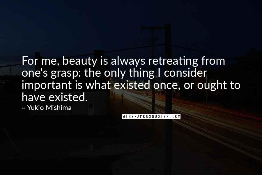 Yukio Mishima Quotes: For me, beauty is always retreating from one's grasp: the only thing I consider important is what existed once, or ought to have existed.