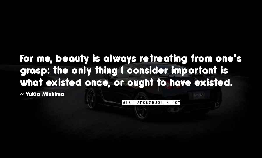 Yukio Mishima Quotes: For me, beauty is always retreating from one's grasp: the only thing I consider important is what existed once, or ought to have existed.