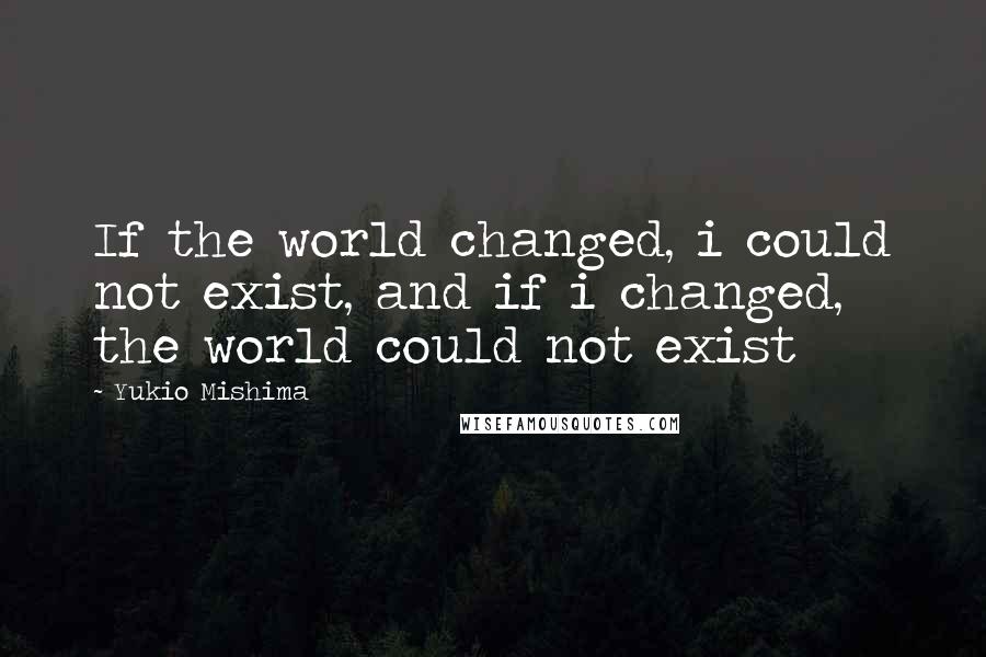 Yukio Mishima Quotes: If the world changed, i could not exist, and if i changed, the world could not exist