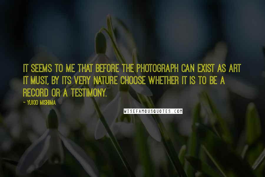 Yukio Mishima Quotes: It seems to me that before the photograph can exist as art it must, by its very nature choose whether it is to be a record or a testimony.