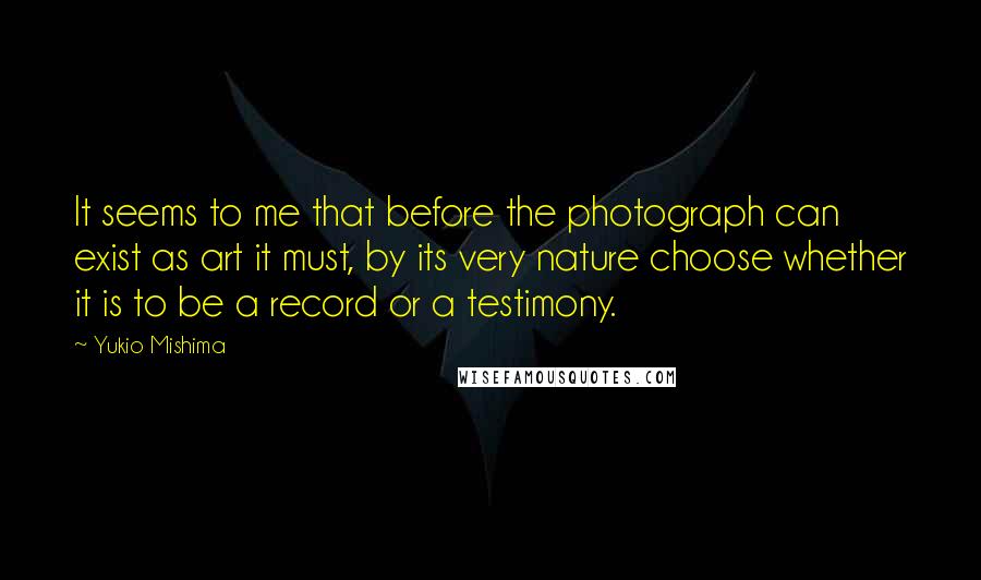 Yukio Mishima Quotes: It seems to me that before the photograph can exist as art it must, by its very nature choose whether it is to be a record or a testimony.