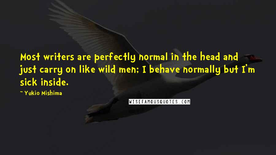 Yukio Mishima Quotes: Most writers are perfectly normal in the head and just carry on like wild men; I behave normally but I'm sick inside.