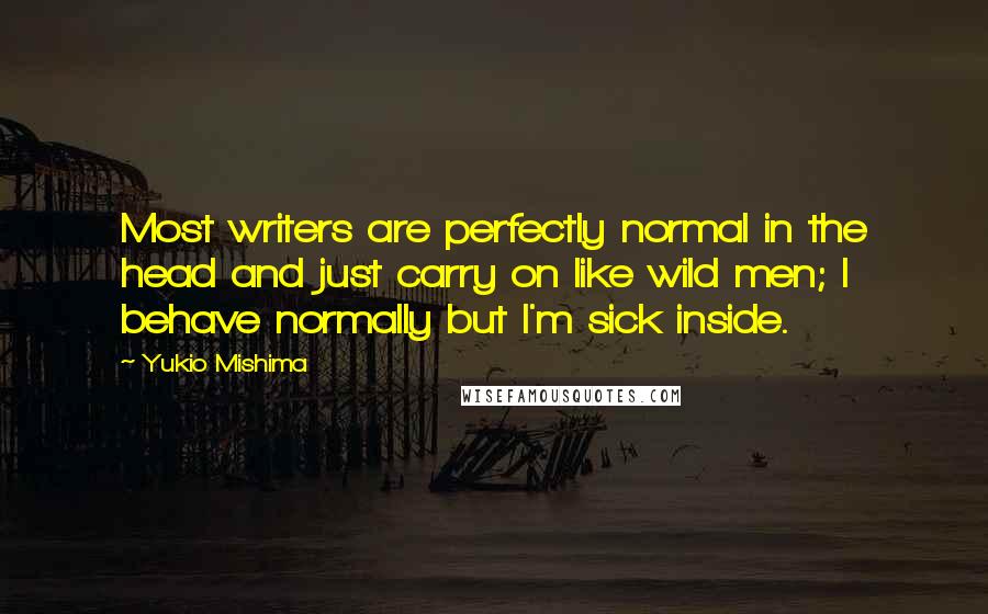 Yukio Mishima Quotes: Most writers are perfectly normal in the head and just carry on like wild men; I behave normally but I'm sick inside.