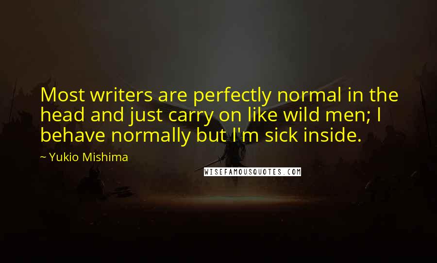 Yukio Mishima Quotes: Most writers are perfectly normal in the head and just carry on like wild men; I behave normally but I'm sick inside.
