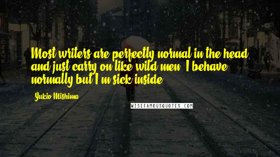 Yukio Mishima Quotes: Most writers are perfectly normal in the head and just carry on like wild men; I behave normally but I'm sick inside.